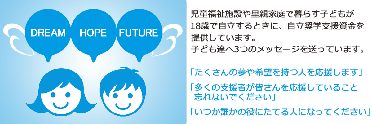 「公益財団法人　楽天 未来のつばさ」とは 児童福祉施設や里親家庭で暮らす子どもが18歳で自立するときに自立奨学支援資金を提供しています。子ども達に3つのメッセージを送っています。「たくさんの夢や希望を持つ人を応援します」「いつか誰かの役にたてる人になってください」「多くの支援者が皆さんが応援していることを忘れないでください」